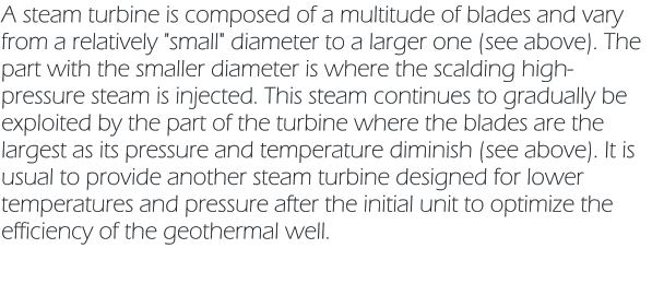 A steam turbine is composed of a multitude of blades and vary from a relatively "small" diameter to a larger one (see above). The part with the smaller diameter is where the scalding high-pressure steam is injected. This steam continues to gradually be exploited by the part of the turbine where the blades are the largest as its pressure and temperature diminish (see above). It is usual to provide another steam turbine designed for lower temperatures and pressure after the initial unit to optimize the efficiency of the geothermal well.