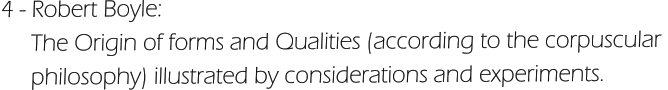 4 - Robert Boyle:       The Origin of forms and Qualities (according to the corpuscular       philosophy) illustrated by considerations and experiments.