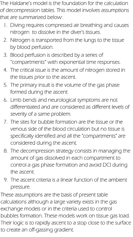 The Haldane’s model is the foundation for the calculation of decompression tables. This model involves assumptions that are summarized below: 	1.	Diving requires compressed air breathing and causes    nitrogen  to dissolve in the diver's tissues. 	2.	Nitrogen is transported from the lungs to the tissue by blood perfusion. 	3.	Blood perfusion is described by a series of “compartments” with exponential time responses. 	4.	The critical issue is the amount of nitrogen stored in the tissues prior to the ascent. 	5.	The primary insult is the volume of the gas phase formed during the ascent. 	6.	Limb bends and neurological symptoms are not differentiated and are considered as different levels of severity of a same problem. 	7.	The sites for bubble formation are the tissue or the venous side of the blood circulation but no tissue is specifically identified and all the "compartments" are considered during the ascent. 	8.	The decompression strategy consists in managing the amount of gas dissolved in each compartment to control a gas phase formation and avoid DCI during the ascent. 	9.	The ascent criteria is a linear function of the ambient pressure. These assumptions are the basis of present table calculations although a large variety exists in the gas exchange models or in the criteria used to control bubbles formation. These models work on tissue gas load. Their logic is to rapidly ascent to a stop close to the surface to create an off-gassing gradient.